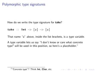 Polymorphic type signatures



   How do we write the type signature for take?

   take : : I n t −> [ a ] −> [ a ]

   That name “a” above, inside the list brackets, is a type variable.
   A type variable lets us say “I don’t know or care what concrete
   type2 will be used in this position, so here’s a placeholder.”




     2
         “Concrete type”? Think Int, Char, etc.
 