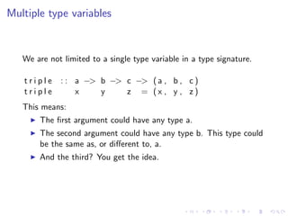Multiple type variables


   We are not limited to a single type variable in a type signature.

   triple    : : a −> b −> c −> ( a , b , c )
   triple        x    y    z = (x , y , z)
   This means:
       The ﬁrst argument could have any type a.
       The second argument could have any type b. This type could
       be the same as, or diﬀerent to, a.
       And the third? You get the idea.
 