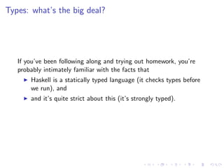 Types: what’s the big deal?




   If you’ve been following along and trying out homework, you’re
   probably intimately familiar with the facts that
       Haskell is a statically typed language (it checks types before
       we run), and
       and it’s quite strict about this (it’s strongly typed).
 