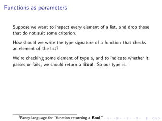 Functions as parameters


   Suppose we want to inspect every element of a list, and drop those
   that do not suit some criterion.
   How should we write the type signature of a function that checks
   an element of the list?
   We’re checking some element of type a, and to indicate whether it
   passes or fails, we should return a Bool. So our type is:




     3
         Fancy language for “function returning a Bool.”
 