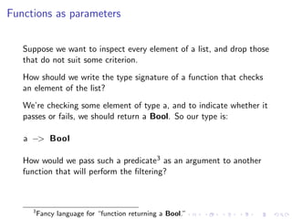 Functions as parameters


   Suppose we want to inspect every element of a list, and drop those
   that do not suit some criterion.
   How should we write the type signature of a function that checks
   an element of the list?
   We’re checking some element of type a, and to indicate whether it
   passes or fails, we should return a Bool. So our type is:

   a −> Bool

   How would we pass such a predicate3 as an argument to another
   function that will perform the ﬁltering?



     3
         Fancy language for “function returning a Bool.”
 