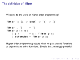The deﬁnition of ﬁlter


   Welcome to the world of higher-order programming!

   filter    : : ( a −> Bool ) −> [ a ] −> [ a ]

   filter         []        = []
   f i l t e r p ( x : xs )
            | p x           = x : f i l t e r p xs
            | otherwise = f i l t e r p xs

   Higher-order programming occurs when we pass around functions
   as arguments to other functions. Simple, but amazingly powerful!
 