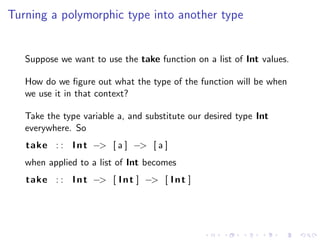 Turning a polymorphic type into another type


   Suppose we want to use the take function on a list of Int values.

   How do we ﬁgure out what the type of the function will be when
   we use it in that context?

   Take the type variable a, and substitute our desired type Int
   everywhere. So
   take : : I n t −> [ a ] −> [ a ]
   when applied to a list of Int becomes
   take : : I n t −> [ I n t ] −> [ I n t ]
 