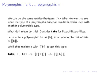 Polymorphism and . . . polymorphism


   We can do the same rewrite-the-types trick when we want to see
   what the type of a polymorphic function would be when used with
   another polymorphic type.
   What do I mean by this? Consider take for lists-of-lists-of-lists.
   Let’s write a polymorphic list as [b], so a polymorphic list of lists
   is [[ b ]] .
   We’ll thus replace a with [[ b ]] to get this type:

   take : : I n t −> [ [ [ b ] ] ] −> [ [ [ b ] ] ]
 