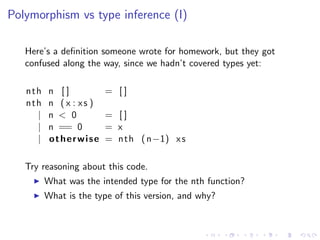 Polymorphism vs type inference (I)

   Here’s a deﬁnition someone wrote for homework, but they got
   confused along the way, since we hadn’t covered types yet:

   nth    n []           = []
   nth    n ( x : xs )
     |    n < 0          = []
     |    n == 0         = x
     |    otherwise      = n t h ( n−1) x s

   Try reasoning about this code.
         What was the intended type for the nth function?
         What is the type of this version, and why?
 