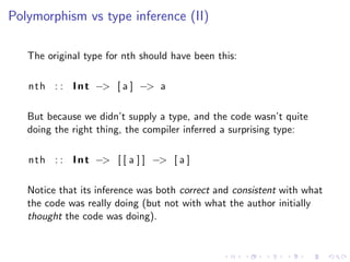 Polymorphism vs type inference (II)

   The original type for nth should have been this:

   n t h : : I n t −> [ a ] −> a

   But because we didn’t supply a type, and the code wasn’t quite
   doing the right thing, the compiler inferred a surprising type:

   n t h : : I n t −> [ [ a ] ] −> [ a ]

   Notice that its inference was both correct and consistent with what
   the code was really doing (but not with what the author initially
   thought the code was doing).
 