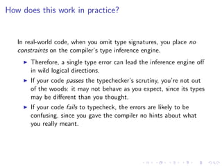 How does this work in practice?


   In real-world code, when you omit type signatures, you place no
   constraints on the compiler’s type inference engine.
       Therefore, a single type error can lead the inference engine oﬀ
       in wild logical directions.
       If your code passes the typechecker’s scrutiny, you’re not out
       of the woods: it may not behave as you expect, since its types
       may be diﬀerent than you thought.
       If your code fails to typecheck, the errors are likely to be
       confusing, since you gave the compiler no hints about what
       you really meant.
 