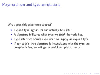 Polymorphism and type annotations



   What does this experience suggest?
       Explicit type signatures can actually be useful!
       A signature indicates what type we think the code has.
       Type inference occurs even when we supply an explicit type.
       If our code’s type signature is inconsistent with the type the
       compiler infers, we will get a useful compilation error.
 