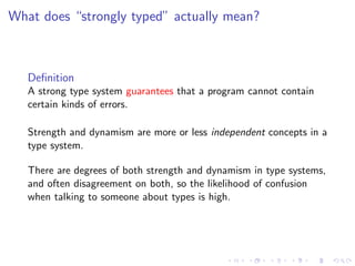 What does “strongly typed” actually mean?



   Deﬁnition
   A strong type system guarantees that a program cannot contain
   certain kinds of errors.

   Strength and dynamism are more or less independent concepts in a
   type system.

   There are degrees of both strength and dynamism in type systems,
   and often disagreement on both, so the likelihood of confusion
   when talking to someone about types is high.
 