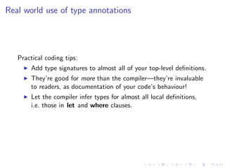 Real world use of type annotations




   Practical coding tips:
       Add type signatures to almost all of your top-level deﬁnitions.
       They’re good for more than the compiler—they’re invaluable
       to readers, as documentation of your code’s behaviour!
       Let the compiler infer types for almost all local deﬁnitions,
       i.e. those in let and where clauses.
 