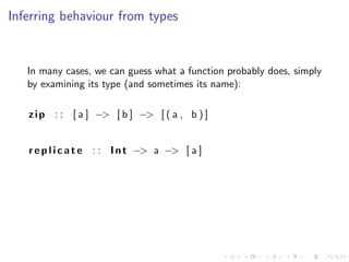 Inferring behaviour from types


   In many cases, we can guess what a function probably does, simply
   by examining its type (and sometimes its name):

   z i p : : [ a ] −> [ b ] −> [ ( a , b ) ]


   r e p l i c a t e : : I n t −> a −> [ a ]
 