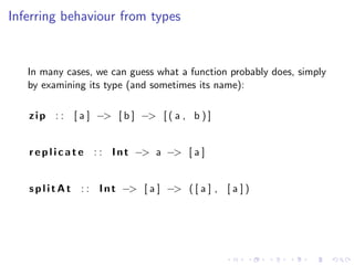 Inferring behaviour from types


   In many cases, we can guess what a function probably does, simply
   by examining its type (and sometimes its name):

   z i p : : [ a ] −> [ b ] −> [ ( a , b ) ]


   r e p l i c a t e : : I n t −> a −> [ a ]


   s p l i t A t : : I n t −> [ a ] −> ( [ a ] , [ a ] )
 