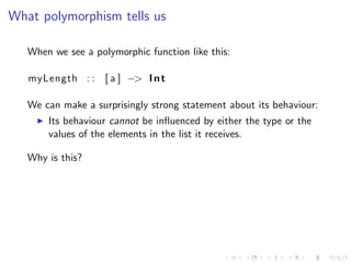 What polymorphism tells us

   When we see a polymorphic function like this:

   myLength : : [ a ] −> I n t

   We can make a surprisingly strong statement about its behaviour:
       Its behaviour cannot be inﬂuenced by either the type or the
       values of the elements in the list it receives.

   Why is this?
 