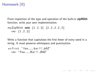 Homework (II)


   From inspection of the type and operation of the built-in zipWith
   function, write your own implementation.
   myZipWith min [ 1 , 2 , 3 ] [ 2 , 2 , 2 , 2 , 2 ]
    == [ 1 , 2 , 2 ]
       >

   Write a function that capitalizes the ﬁrst letter of every word in a
   string. It must preserve whitespace and punctuation.
   u c f i r s t ” foo   b a r ! ! bAZ”
     == ” Foo
          >            Bar ! ! BAZ”
 