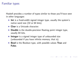 Familiar types


   Haskell provides a number of types similar to those you’ll have seen
   in other languages:
       Int is a ﬁxed-width signed integer type, usually the system’s
       native word size (32 or 64 bits).
       Char is a Unicode character.
       Double is the double-precision ﬂoating point integer type,
       usually 64 bits.
       Integer is a signed integer type of unbounded size
       (unbounded if you have inﬁnite memory, that is).
       Bool is the Boolean type, with possible values True and
       False.
 