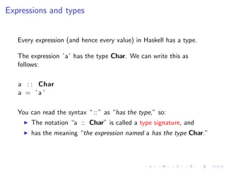 Expressions and types


   Every expression (and hence every value) in Haskell has a type.

   The expression ’a’ has the type Char. We can write this as
   follows:

   a : : Char
   a = ’a ’

   You can read the syntax “ :: ” as “has the type,” so:
       The notation “a :: Char” is called a type signature, and
       has the meaning “the expression named a has the type Char.”
 