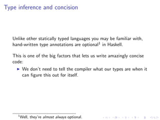 Type inference and concision



   Unlike other statically typed languages you may be familiar with,
   hand-written type annotations are optional1 in Haskell.

   This is one of the big factors that lets us write amazingly concise
   code:
          We don’t need to tell the compiler what our types are when it
          can ﬁgure this out for itself.




     1
         Well, they’re almost always optional.
 