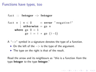 Functions have types, too

   f a c t : : I n t e g e r −> I n t e g e r

   fact n | n < 0             = error ” negative ! ”
          | o t h e r w i s e = go n
       where go 0 = 1
             go i = i ∗ go ( i −1)

   A “−>” symbol in a signature denotes the type of a function.
        On the left of the −> is the type of the argument.
        The type on the right is that of the result.

   Read the arrow and its neighbours as “this is a function from the
   type Integer to the type Integer.”
 