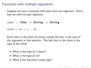 Functions with multiple arguments
   Suppose we have a function with more than one argument. Here’s
   how we write its type signature.

   c o n s : : Char −> S t r i n g −> S t r i n g

   cons x xs = x : xs

   Every item in the chain of arrows, except the last, is the type of
   the argument at that position. The last item in the chain is the
   type of the result.

       What is the type of x above?
       What is the type of xs?
       What is the function’s result type?
 
