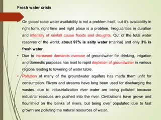 Fresh water crisis
• On global scale water availability is not a problem itself, but it’s availability in
right form, right time and right place is a problem. Irregularities in duration
and intensity of rainfall cause floods and droughts. Out of the total water
reserves of the world, about 97% is salty water (marine) and only 3% is
fresh water.
• Due to increased demands overuse of groundwater for drinking, irrigation
and domestic purposes has lead to rapid depletion of groundwater in various
regions leading to lowering of water table.
• Pollution of many of the groundwater aquifers has made them unfit for
consumption. Rivers and streams have long been used for discharging the
wastes. due to industrialization river water are being polluted because
industrial residues are pushed into the river. Civilizations have grown and
flourished on the banks of rivers, but being over populated due to fast
growth are polluting the natural resources of water.
 