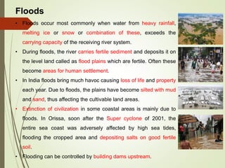 Floods
• Floods occur most commonly when water from heavy rainfall,
melting ice or snow or combination of these, exceeds the
carrying capacity of the receiving river system.
• During floods, the river carries fertile sediment and deposits it on
the level land called as flood plains which are fertile. Often these
become areas for human settlement.
• In India floods bring much havoc causing loss of life and property
each year. Due to floods, the plains have become silted with mud
and sand, thus affecting the cultivable land areas.
• Extinction of civilization in some coastal areas is mainly due to
floods. In Orissa, soon after the Super cyclone of 2001, the
entire sea coast was adversely affected by high sea tides,
flooding the cropped area and depositing salts on good fertile
soil.
• Flooding can be controlled by building dams upstream.
 