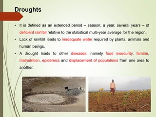 Droughts
• It is defined as an extended period – season, a year, several years – of
deficient rainfall relative to the statistical multi-year average for the region.
• Lack of rainfall leads to inadequate water required by plants, animals and
human beings.
• A drought leads to other diseases, namely food insecurity, famine,
malnutrition, epidemics and displacement of populations from one area to
another.
 