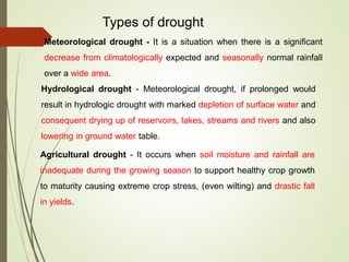 Types of drought
Meteorological drought - It is a situation when there is a significant
decrease from climatologically expected and seasonally normal rainfall
over a wide area.
Hydrological drought - Meteorological drought, if prolonged would
result in hydrologic drought with marked depletion of surface water and
consequent drying up of reservoirs, lakes, streams and rivers and also
lowering in ground water table.
Agricultural drought - It occurs when soil moisture and rainfall are
inadequate during the growing season to support healthy crop growth
to maturity causing extreme crop stress, (even wilting) and drastic fall
in yields.
 