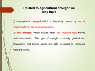 Related to agricultural drought we
may have
(i) atmospheric drought which is frequently caused by low air
humidity and hot dry desiccating winds.
(ii) soil drought, which occurs when soil moisture lags behind
evapotranspiration. This type of drought is usually gradual and
progressive and hence plants are able to adjust to increased
moisture stress.
 
