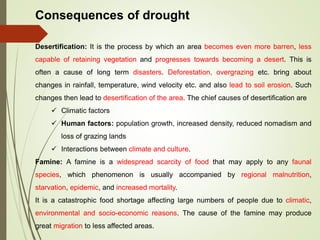 Consequences of drought
Desertification: It is the process by which an area becomes even more barren, less
capable of retaining vegetation and progresses towards becoming a desert. This is
often a cause of long term disasters. Deforestation, overgrazing etc. bring about
changes in rainfall, temperature, wind velocity etc. and also lead to soil erosion. Such
changes then lead to desertification of the area. The chief causes of desertification are
 Climatic factors
 Human factors: population growth, increased density, reduced nomadism and
loss of grazing lands
 Interactions between climate and culture.
Famine: A famine is a widespread scarcity of food that may apply to any faunal
species, which phenomenon is usually accompanied by regional malnutrition,
starvation, epidemic, and increased mortality.
It is a catastrophic food shortage affecting large numbers of people due to climatic,
environmental and socio-economic reasons. The cause of the famine may produce
great migration to less affected areas.
 
