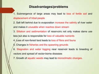 1. Submergence of large areas may lead to loss of fertile soil and
displacement of tribal people
2. Salt left behind due to evaporation increase the salinity of river water
and makes it unusable when reaches down stream
3. Siltation and sedimentation of reservoirs not only makes dams use
less but also is responsible for loss of valuable nutrients
4. Loss of non-forest land leads to loss of flora and fauna
5. Changes in fisheries and the spawning grounds
6. Stagnation and water logging near reservoir leads to breeding of
vectors and spread of vector-borne diseases
7. Growth of aquatic weeds may lead to microclimatic changes.
Disadvantages/problems
 
