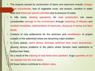 • The impacts caused by construction of dams and reservoirs include changes
in the microclimate, loss of vegetable cover, soil erosion, variation in water
table and enhanced seismic activities due to pressure of water.
• In hilly tracts, blasting operations, for road construction can cause
considerable damage to the environment through loosening of hillsides and
resultant landslides, sedimentation of reservoirs, drying up of spring and flash
floods.
• Creation of new settlements for the workmen and rehabilitation of project
oustees in the watershed areas are becoming major problem.
• In many places, dams almost eliminate sediment from rivers downstream,
causing serious problems in the plains where farmers need sediments to
fertilize their fields.
• As a result of the clearing of vast forest land upstream, huge quantities of soil
are washed into the river dams.
• All these factors contribute to siltation rates.
 