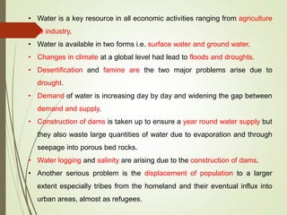 • Water is a key resource in all economic activities ranging from agriculture
to industry.
• Water is available in two forms i.e. surface water and ground water.
• Changes in climate at a global level had lead to floods and droughts.
• Desertification and famine are the two major problems arise due to
drought.
• Demand of water is increasing day by day and widening the gap between
demand and supply.
• Construction of dams is taken up to ensure a year round water supply but
they also waste large quantities of water due to evaporation and through
seepage into porous bed rocks.
• Water logging and salinity are arising due to the construction of dams.
• Another serious problem is the displacement of population to a larger
extent especially tribes from the homeland and their eventual influx into
urban areas, almost as refugees.
 