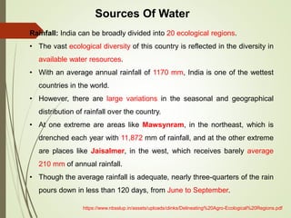 Rainfall: India can be broadly divided into 20 ecological regions.
• The vast ecological diversity of this country is reflected in the diversity in
available water resources.
• With an average annual rainfall of 1170 mm, India is one of the wettest
countries in the world.
• However, there are large variations in the seasonal and geographical
distribution of rainfall over the country.
• At one extreme are areas like Mawsynram, in the northeast, which is
drenched each year with 11,872 mm of rainfall, and at the other extreme
are places like Jaisalmer, in the west, which receives barely average
210 mm of annual rainfall.
• Though the average rainfall is adequate, nearly three-quarters of the rain
pours down in less than 120 days, from June to September.
Sources Of Water
https://www.nbsslup.in/assets/uploads/clinks/Delineating%20Agro-Ecological%20Regions.pdf
 