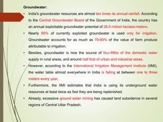 Groundwater:
• India's groundwater resources are almost ten times its annual rainfall. According
to the Central Groundwater Board of the Government of India, the country has
an annual exploitable groundwater potential of 26.5 million hectare-meters.
• Nearly 85% of currently exploited groundwater is used only for irrigation.
Groundwater accounts for as much as 70-80% of the value of farm produce
attributable to irrigation.
• Besides, groundwater is now the source of four-fifths of the domestic water
supply in rural areas, and around half that of urban and industrial areas.
• However, according to the International Irrigation Management Institute (IIMI),
the water table almost everywhere in India is falling at between one to three
meters every year.
• Furthermore, the IIMI estimates that India is using its underground water
resources at least twice as fast they are being replenished.
• Already, excessive ground water mining has caused land subsidence in several
regions of Central Uttar Pradesh.
 