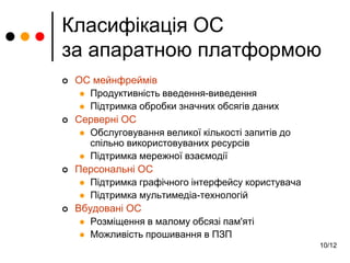 10/12
Класифікація ОС
за апаратною платформою
 ОС мейнфреймів
 Продуктивність введення-виведення
 Підтримка обробки значних обсягів даних
 Серверні ОС
 Обслуговування великої кількості запитів до
спільно використовуваних ресурсів
 Підтримка мережної взаємодії
 Персональні ОС
 Підтримка графічного інтерфейсу користувача
 Підтримка мультимедіа-технологій
 Вбудовані ОС
 Розміщення в малому обсязі пам'яті
 Можливість прошивання в ПЗП
 