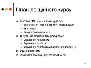 2/12
План лекційного курсу
 Що таке ОС і якими вони бувають
 Визначення, історія розвитку, класифікація
 Архітектура
 Вимоги до сучасних ОС
 Керування локальними ресурсами
 Керування процесами
 Керування пам’яттю
 Керування пристроями введення/виведення
 Файлові системи
 Керування розподіленими ресурсами
 