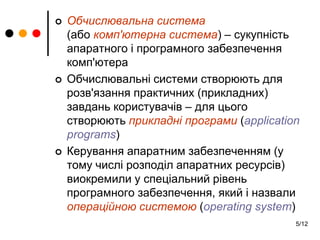 5/12
 Обчислювальна система
(або комп'ютерна система) – сукупність
апаратного і програмного забезпечення
комп'ютера
 Обчислювальні системи створюють для
розв'язання практичних (прикладних)
завдань користувачів – для цього
створюють прикладні програми (application
programs)
 Керування апаратним забезпеченням (у
тому числі розподіл апаратних ресурсів)
виокремили у спеціальний рівень
програмного забезпечення, який і назвали
операційною системою (operating system)
 