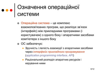 6/12
Означення операційної
системи
 Операційна система – це комплекс
взаємопов'язаних програм, що реалізує зв’язок
(інтерфейс) між прикладними програмами (і
користувачем) з одного боку і апаратними засобами
комп'ютера з іншого боку
 ОС забезпечує:
 Зручність і легкість взаємодії з апаратними засобами
через інтерфейс прикладного програмування
(application programming interface, API)
 Раціональний розподіл апаратних ресурсів і
керування ними
 