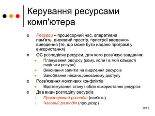 8/12
Керування ресурсами
комп'ютера
 Ресурси – процесорний час, оперативна
пам’ять, дисковий простір, пристрої введення-
виведення (те, що може бути надано програмі у
використання)
 ОС розподіляє ресурси, для чого розв'язує завдання:
 Планування ресурсу (кому, коли і в якій кількості
виділяти ресурс)
 Виконання запитів на виділення ресурсів
 Запобігання несанкціонованому доступу
 Розв'язання можливих конфліктів
 Відстежування стану і облік використання ресурсів
 Два види розподілу ресурсів
1. Просторовий розподіл (пам'ять)
2. Часовий розподіл (процесор)
 