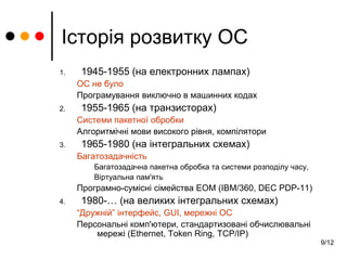 9/12
Історія розвитку ОС
1. 1945-1955 (на електронних лампах)
ОС не було
Програмування виключно в машинних кодах
2. 1955-1965 (на транзисторах)
Системи пакетної обробки
Алгоритмічні мови високого рівня, компілятори
3. 1965-1980 (на інтегральних схемах)
Багатозадачність
Багатозадачна пакетна обробка та системи розподілу часу,
Віртуальна пам'ять
Програмно-сумісні сімейства ЕОМ (IBM/360, DEC PDP-11)
4. 1980-… (на великих інтегральних схемах)
“Дружній” інтерфейс, GUI, мережні ОС
Персональні комп'ютери, стандартизовані обчислювальні
мережі (Ethernet, Token Ring, TCP/IP)
 