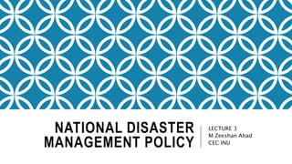 NATIONAL DISASTER
MANAGEMENT POLICY
LECTURE 3
M Zeeshan Ahad
CEC INU
 