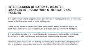 INTERRELATION OF NATIONAL DISASTER
MANAGEMENT POLICY WITH OTHER NATIONAL
POLICIES
It is well understood and recognized that governments in most countries are, of necessity,
concerned with a whole range of major policy areas.
These usually include economic and social development, health, education, and so on.
Such major policy areas will, necessarily, be prioritized from a government standpoint.
It is unrealistic, therefore, to expect that disaster management policy will be prioritized,
for instance, in allocating funding and resources that cannot be positively justified
Therefore, those responsible for drafting and formulating a national disaster policy must
aim to achieve an appropriate balance and interrelationship with other national policies
 