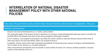 INTERRELATION OF NATIONAL DISASTER
MANAGEMENT POLICY WITH OTHER NATIONAL
POLICIES
Two areas of government policy tend to have mutual interests with disaster management. They are:
National development
•Disaster and national development are, in reality, closely related.
•This especially applies if the disaster threat is significant. For instance, national development planning needs to consider the
possible effects that disaster may have on the various programs and projects involved.
•In turn, however, such programs and projects may affect the nation’s ability to cope with disaster because while some of
them may reduce risk and vulnerability, others can actually increase it.
•In addition, disaster events often open subsequent possibilities of improving various aspects of progress and development.
This is known as the “disaster-as-a benefit syndrome,”.
•These improvements and benefits may be possible in various fields of activity; for instance, building standards, transport
systems, town planning, and so on.
 