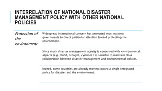 INTERRELATION OF NATIONAL DISASTER
MANAGEMENT POLICY WITH OTHER NATIONAL
POLICIES
Protection of
the
environment
Widespread international concern has prompted most national
governments to direct particular attention toward protecting the
environment.
Since much disaster management activity is concerned with environmental
aspects (e.g., flood, drought, cyclone) it is sensible to maintain close
collaboration between disaster management and environmental policies.
Indeed, some countries are already moving toward a single integrated
policy for disaster and the environment.
 