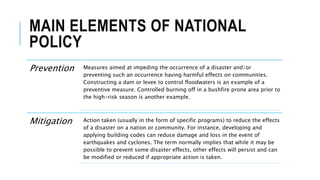 MAIN ELEMENTS OF NATIONAL
POLICY
Prevention Measures aimed at impeding the occurrence of a disaster and/or
preventing such an occurrence having harmful effects on communities.
Constructing a dam or levee to control floodwaters is an example of a
preventive measure. Controlled burning off in a bushfire prone area prior to
the high-risk season is another example.
Mitigation Action taken (usually in the form of specific programs) to reduce the effects
of a disaster on a nation or community. For instance, developing and
applying building codes can reduce damage and loss in the event of
earthquakes and cyclones. The term normally implies that while it may be
possible to prevent some disaster effects, other effects will persist and can
be modified or reduced if appropriate action is taken.
 