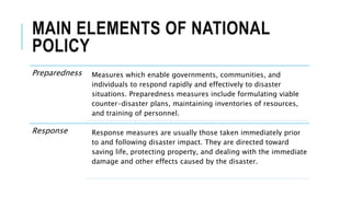 MAIN ELEMENTS OF NATIONAL
POLICY
Preparedness Measures which enable governments, communities, and
individuals to respond rapidly and effectively to disaster
situations. Preparedness measures include formulating viable
counter-disaster plans, maintaining inventories of resources,
and training of personnel.
Response Response measures are usually those taken immediately prior
to and following disaster impact. They are directed toward
saving life, protecting property, and dealing with the immediate
damage and other effects caused by the disaster.
 