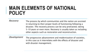 MAIN ELEMENTS OF NATIONAL
POLICY
Recovery The process by which communities and the nation are assisted
in returning to their proper levels of functioning following a
disaster. The recovery process can be very protracted, taking
5–10 years or even more. Recovery is usually taken as including
other aspects such as restoration and reconstruction.
Development The progressive advancement and modernization of societies,
in this case as it interrelates with the effects of disaster and
with disaster management.
 
