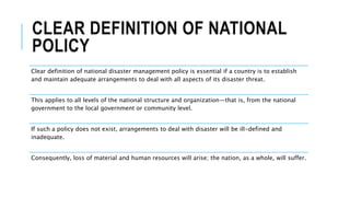 CLEAR DEFINITION OF NATIONAL
POLICY
Clear definition of national disaster management policy is essential if a country is to establish
and maintain adequate arrangements to deal with all aspects of its disaster threat.
This applies to all levels of the national structure and organization—that is, from the national
government to the local government or community level.
If such a policy does not exist, arrangements to deal with disaster will be ill-defined and
inadequate.
Consequently, loss of material and human resources will arise; the nation, as a whole, will suffer.
 