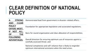 CLEAR DEFINITION OF NATIONAL
POLICY
A STRONG
AND CLEAR
POLICY
OFFERS MOST,
IF NOT ALL,
OF THE
FOLLOWING
ADVANTAGES:
Demonstrated lead from government in disaster-related affairs;
Foundation for appropriate legislation and associated regulations;
Basis for sound organization and clear allocation of responsibilities;
Overall direction for ensuring optimum use of resources against a
carefully assessed threat; and
National competence and self-reliance that is likely to engender
optimum international assistance when the need arises.
 