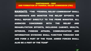 47
47
MANDATE. “THE “FEDERAL RELIEF COMMISSION” SHALL
CO-ORDINATE AND MONITOR THE RELIEF EFFORTS. HE
SHALL REPORT DIRECTLY TO THE PRIME MINISTER. ALL
AGENCIES CONCERNED WITH THE RELIEF AND
REHABILITATION EFFORTS, INCLUDING CABINET, HEALTH,
INTERIOR, FOREIGN AFFAIRS, COMMUNICATION AND
INFORMATION DIVISIONS SHALL FUNCTION THROUGH HIM
AND FORM A PART OF THE TEAM. ARMED FORCES SHALL
ALSO BE A PART OF THE TEAM”
EARTHQUAKE – 2005
AND FORMATION OF FEDERAL RELIEF COMMISSION (FRC)
 